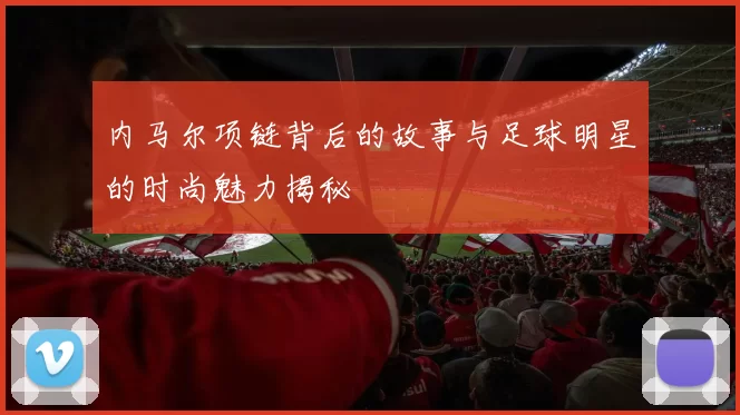 内马尔项链背后的故事与足球明星的时尚魅力揭秘