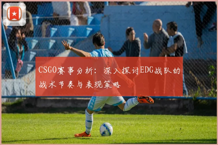 CSGO赛事分析：深入探讨EDG战队的战术节奏与表现策略