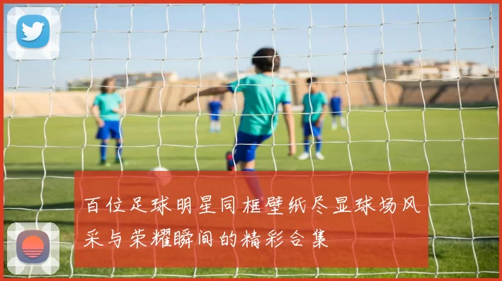 百位足球明星同框壁纸尽显球场风采与荣耀瞬间的精彩合集