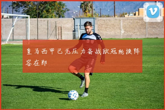 皇马西甲已无压力备战欧冠轮换阵容在即