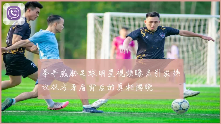 拳手威胁足球明星视频曝光引发热议双方矛盾背后的真相揭晓