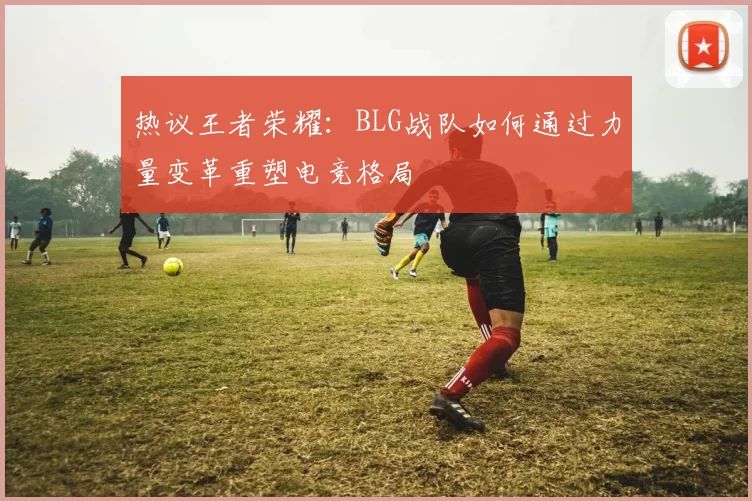 热议王者荣耀：BLG战队如何通过力量变革重塑电竞格局