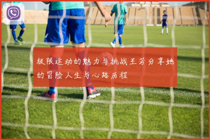 极限运动的魅力与挑战王芳分享她的冒险人生与心路历程