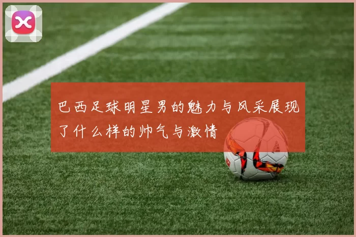 巴西足球明星男的魅力与风采展现了什么样的帅气与激情