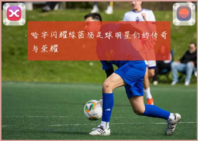 哈字闪耀绿茵场足球明星们的传奇与荣耀