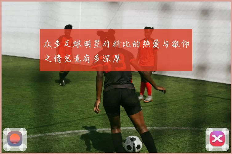 众多足球明星对科比的热爱与敬仰之情究竟有多深厚