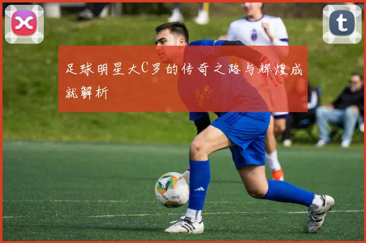 足球明星大C罗的传奇之路与辉煌成就解析