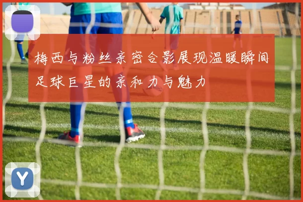 梅西与粉丝亲密合影展现温暖瞬间足球巨星的亲和力与魅力