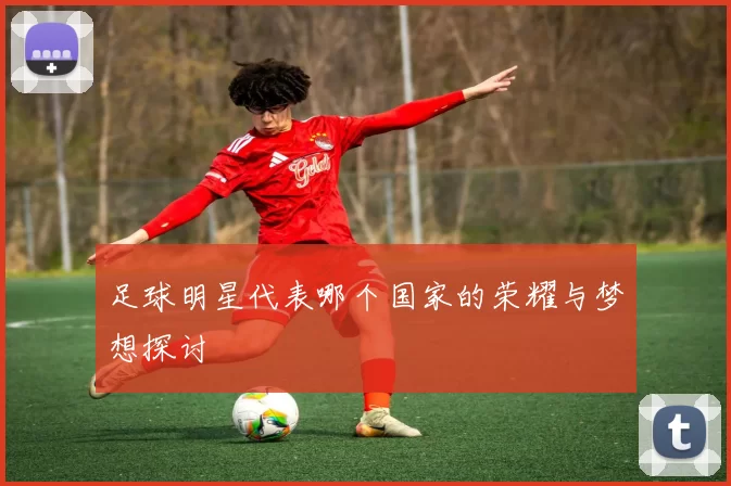 足球明星代表哪个国家的荣耀与梦想探讨