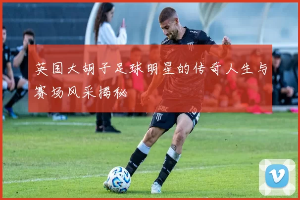 英国大胡子足球明星的传奇人生与赛场风采揭秘
