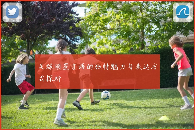 足球明星言语的独特魅力与表达方式探析
