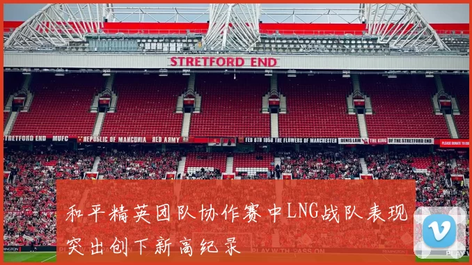 和平精英团队协作赛中LNG战队表现突出创下新高纪录