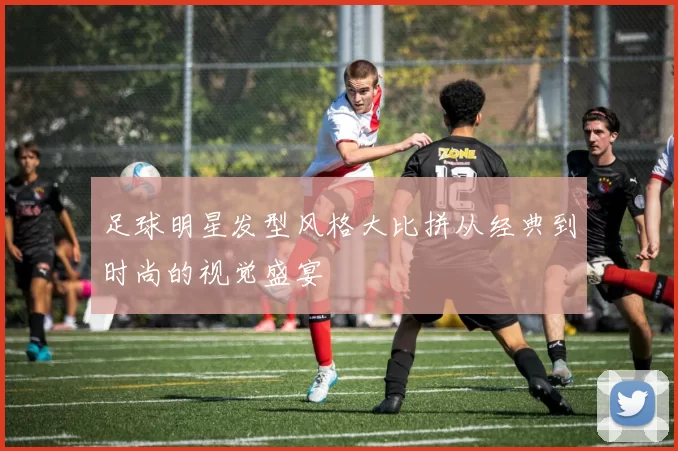 足球明星发型风格大比拼从经典到时尚的视觉盛宴