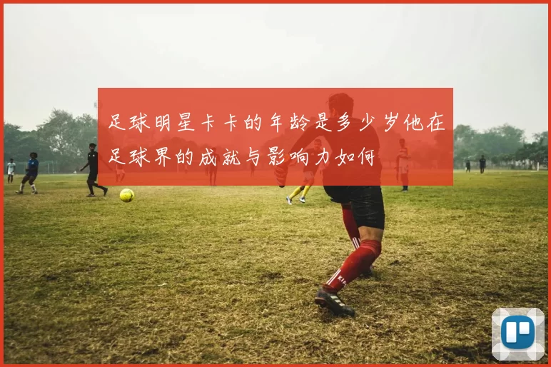 足球明星卡卡的年龄是多少岁他在足球界的成就与影响力如何