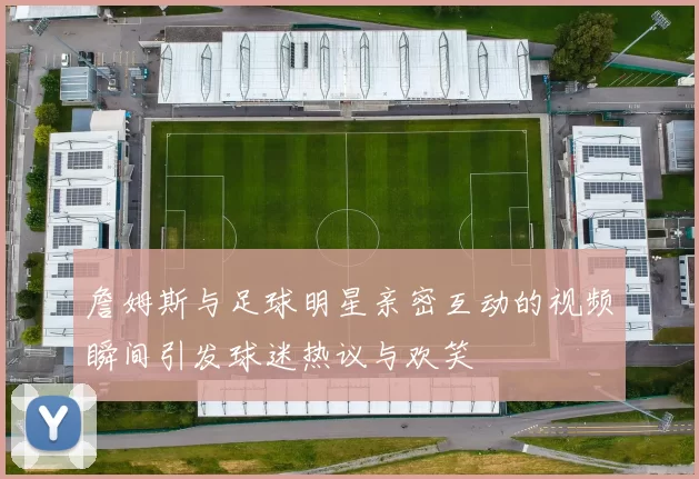 詹姆斯与足球明星亲密互动的视频瞬间引发球迷热议与欢笑