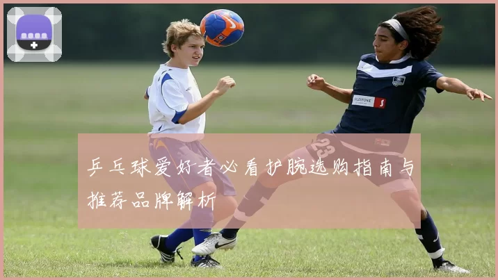 乒乓球爱好者必看护腕选购指南与推荐品牌解析