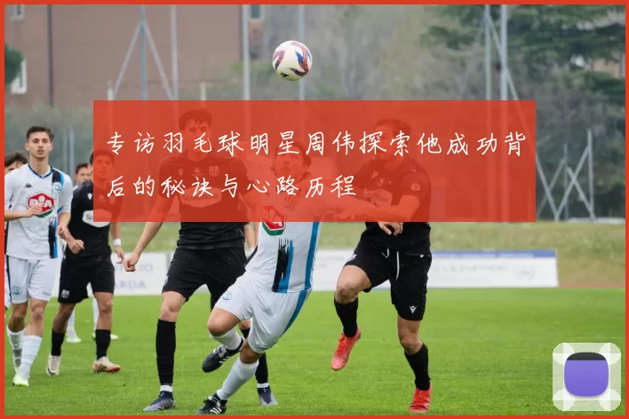 专访羽毛球明星周伟探索他成功背后的秘诀与心路历程