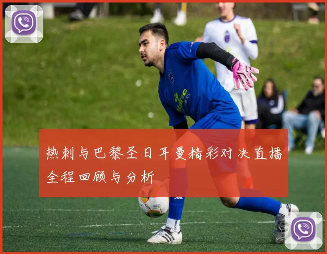 热刺与巴黎圣日耳曼精彩对决直播全程回顾与分析