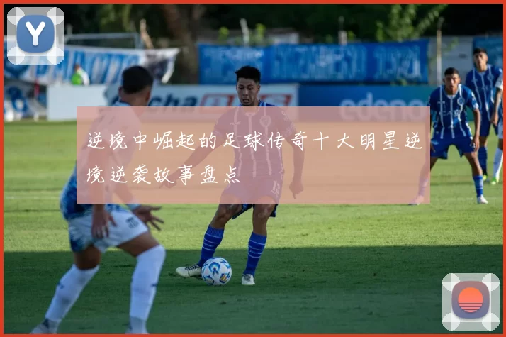 逆境中崛起的足球传奇十大明星逆境逆袭故事盘点