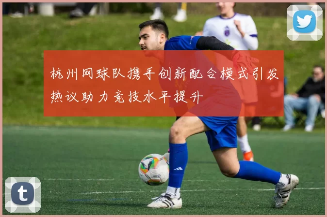 杭州网球队携手创新配合模式引发热议助力竞技水平提升