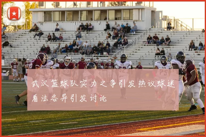 武汉篮球队实力之争引发热议球迷看法各异引发讨论
