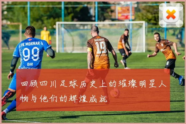 回顾四川足球历史上的璀璨明星人物与他们的辉煌成就