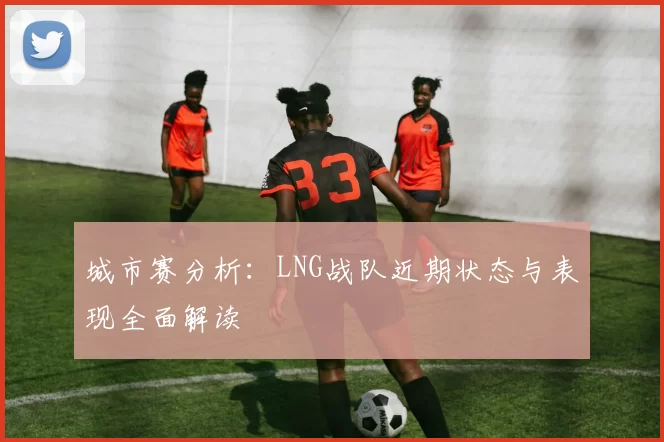 城市赛分析：LNG战队近期状态与表现全面解读
