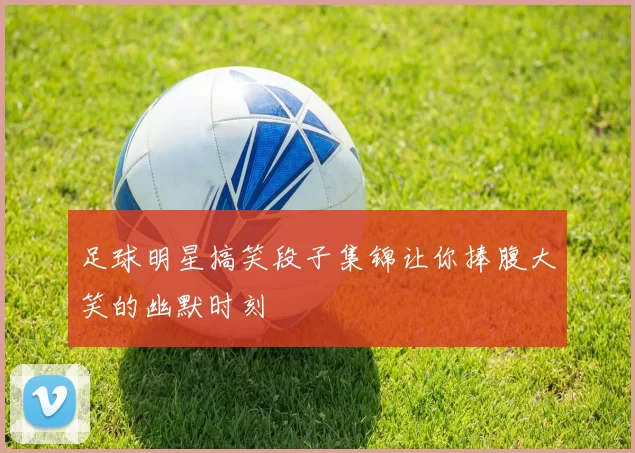 足球明星搞笑段子集锦让你捧腹大笑的幽默时刻