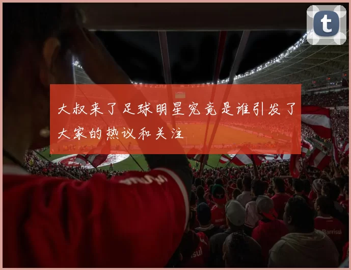 大叔来了足球明星究竟是谁引发了大家的热议和关注