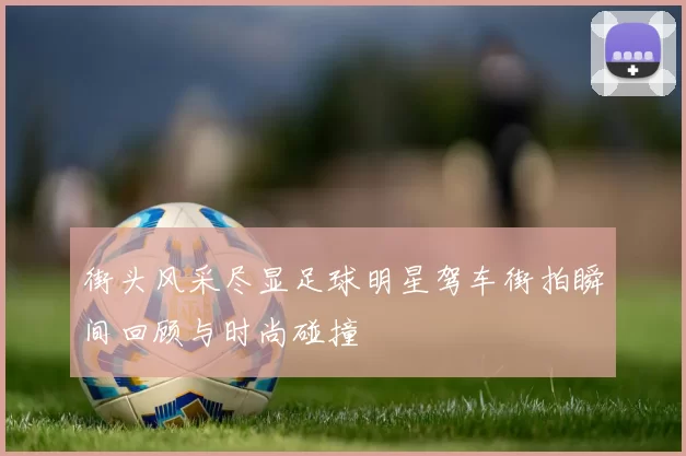 街头风采尽显足球明星驾车街拍瞬间回顾与时尚碰撞