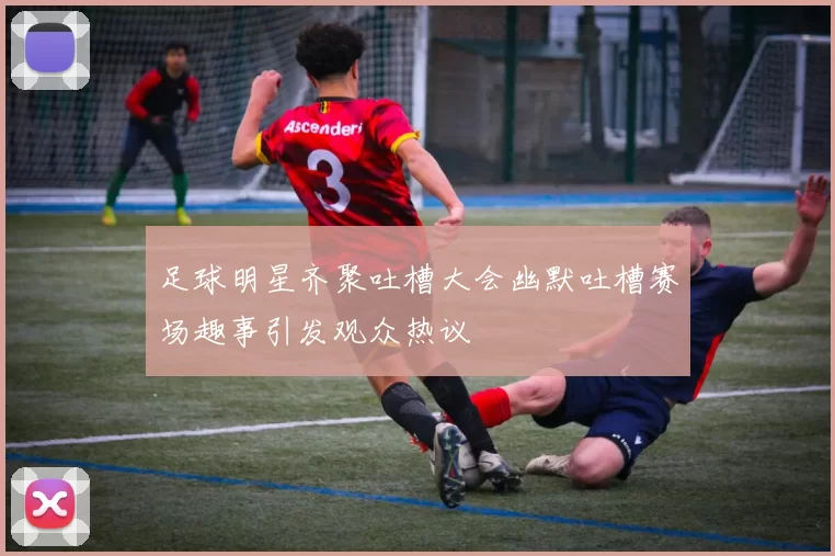 足球明星齐聚吐槽大会幽默吐槽赛场趣事引发观众热议
