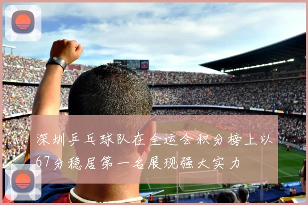 深圳乒乓球队在全运会积分榜上以67分稳居第一名展现强大实力