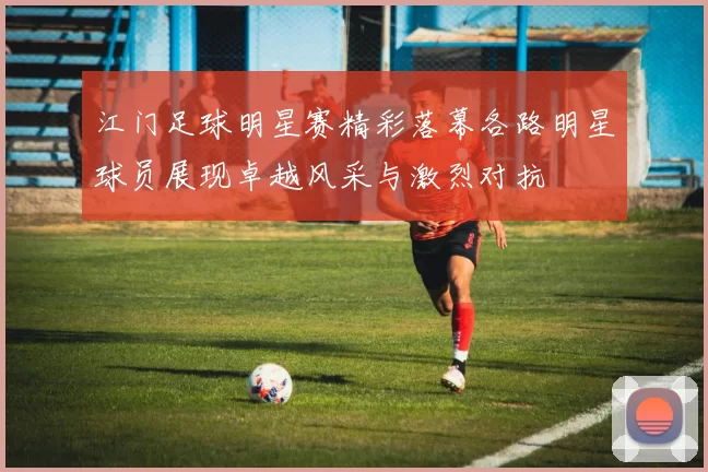 江门足球明星赛精彩落幕各路明星球员展现卓越风采与激烈对抗