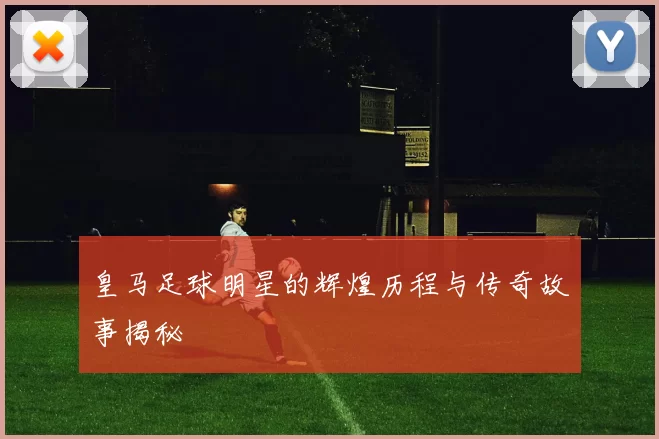 皇马足球明星的辉煌历程与传奇故事揭秘