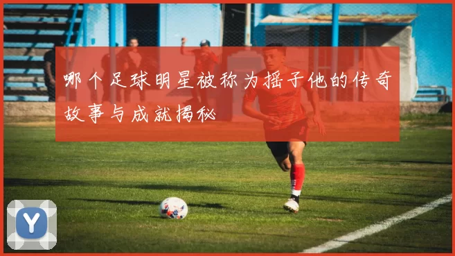 哪个足球明星被称为摇子他的传奇故事与成就揭秘