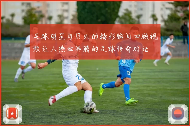 足球明星与贝利的精彩瞬间回顾视频让人热血沸腾的足球传奇对话