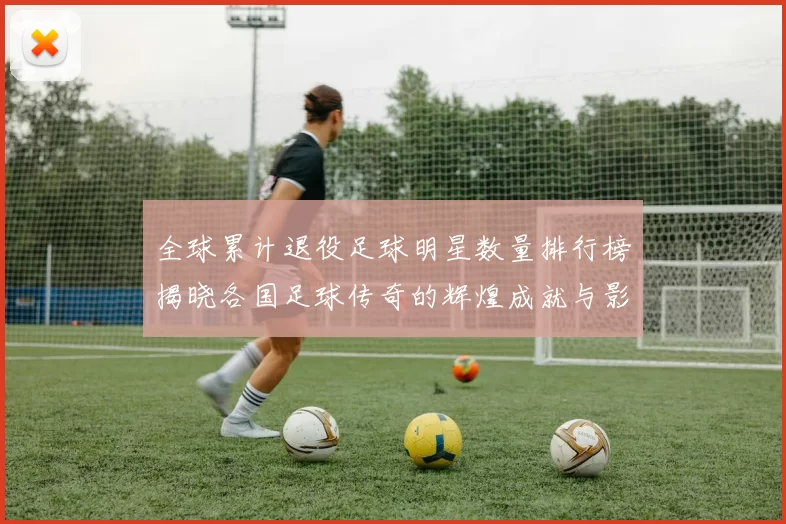 全球累计退役足球明星数量排行榜揭晓各国足球传奇的辉煌成就与影响力
