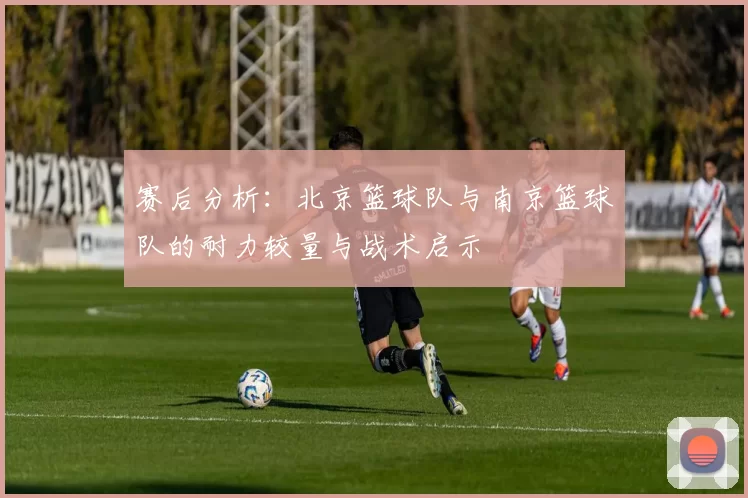 赛后分析：北京篮球队与南京篮球队的耐力较量与战术启示