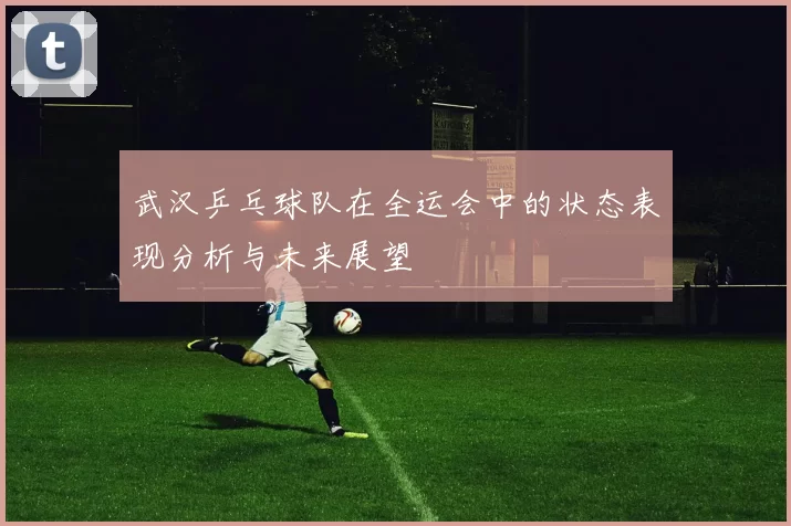 武汉乒乓球队在全运会中的状态表现分析与未来展望