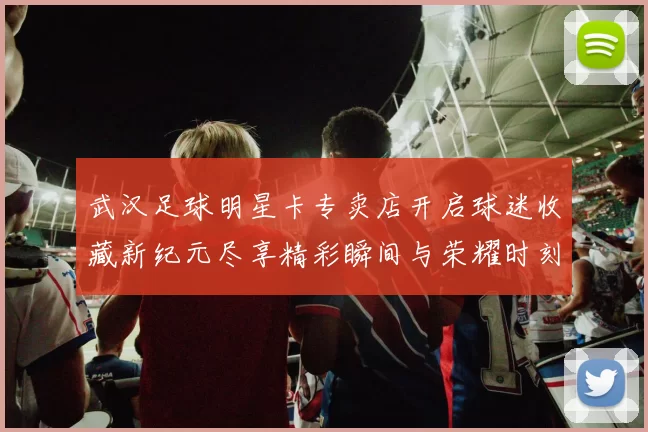 武汉足球明星卡专卖店开启球迷收藏新纪元尽享精彩瞬间与荣耀时刻