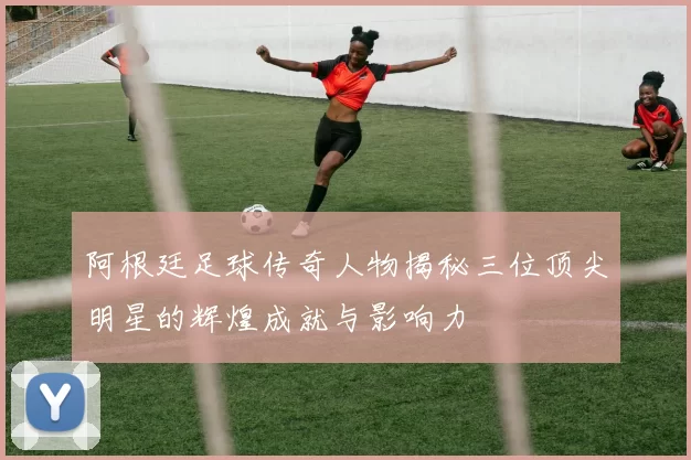 阿根廷足球传奇人物揭秘三位顶尖明星的辉煌成就与影响力