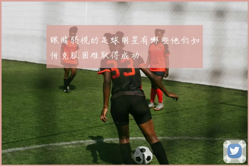 眼睛弱视的足球明星有哪些他们如何克服困难取得成功